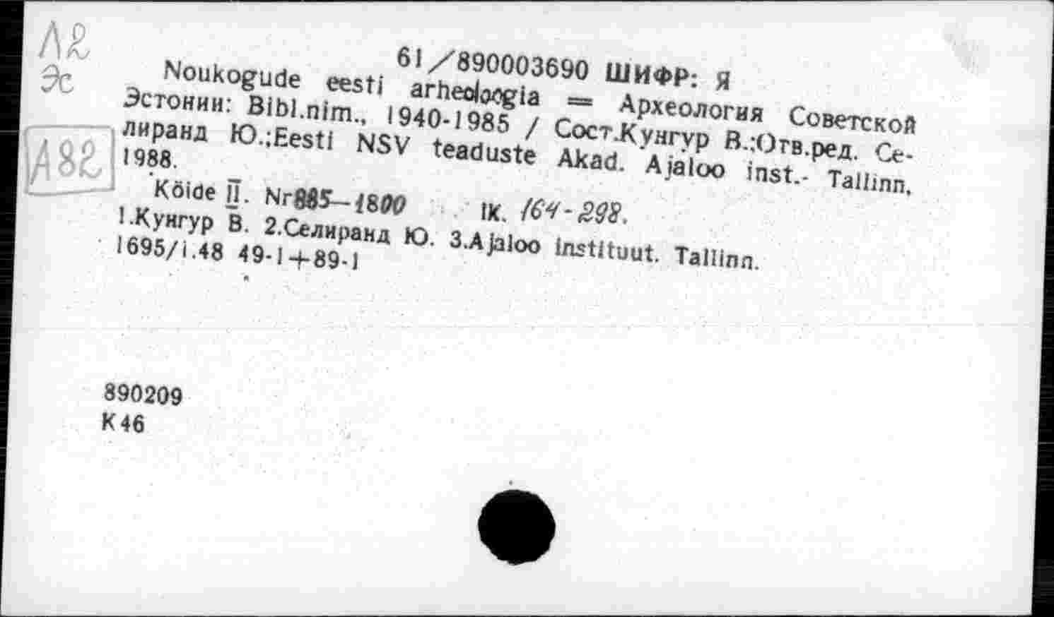 ﻿61 /890003690 ШИФР: Я
Noukogude eesti arhedo^gia = Археология Советской Эстонии: Bibl.nim., 1940-1985 / Сост .Кунгур В.Ютв.ред. Се-лиранд K).;Eesti NSV teaduste Akad. Ajaloo inst.- Tallinn, 1988.
Köide П. Ыг8в5-1800 IK.
1.Кунгур В. 2.Селиранд Ю. 3.Ajaloo instituât. Tallinn.
1695/І.48 49-14-89-1
890209 К 46